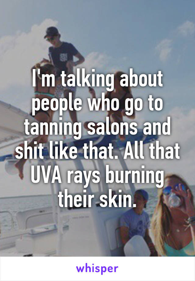 I'm talking about people who go to tanning salons and shit like that. All that UVA rays burning their skin.