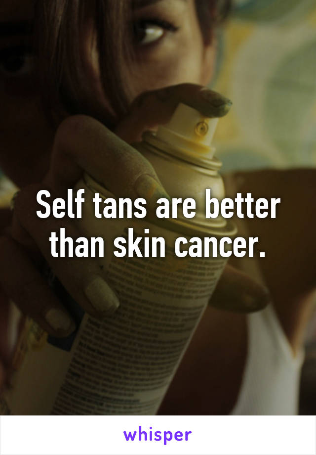 Self tans are better than skin cancer.