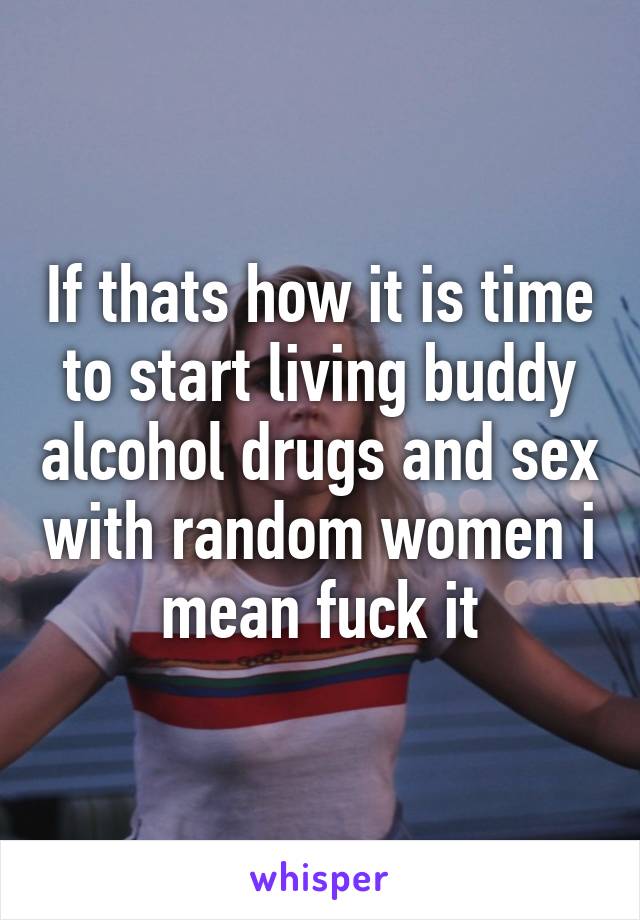 If thats how it is time to start living buddy alcohol drugs and sex with random women i mean fuck it