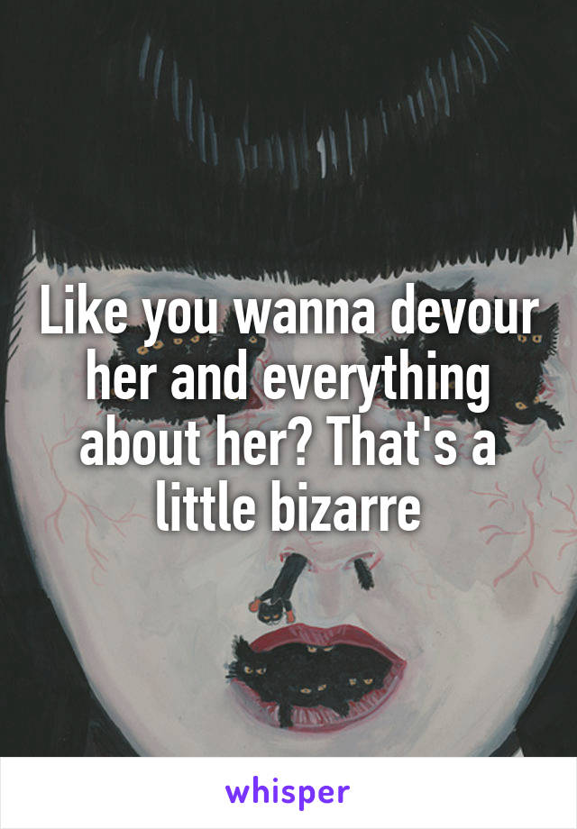 Like you wanna devour her and everything about her? That's a little bizarre