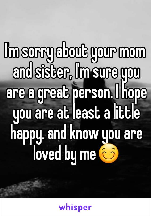 I'm sorry about your mom and sister, I'm sure you are a great person. I hope you are at least a little happy. and know you are loved by me😊