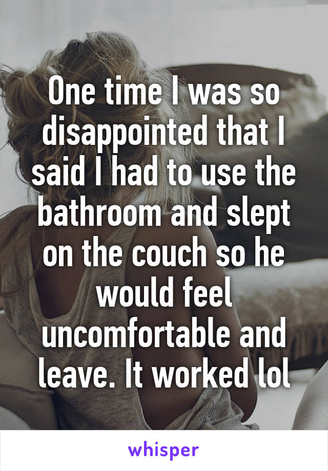 One time I was so disappointed that I said I had to use the bathroom and slept on the couch so he would feel uncomfortable and leave. It worked lol