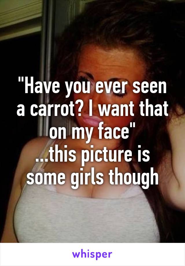 "Have you ever seen a carrot? I want that on my face"
...this picture is some girls though