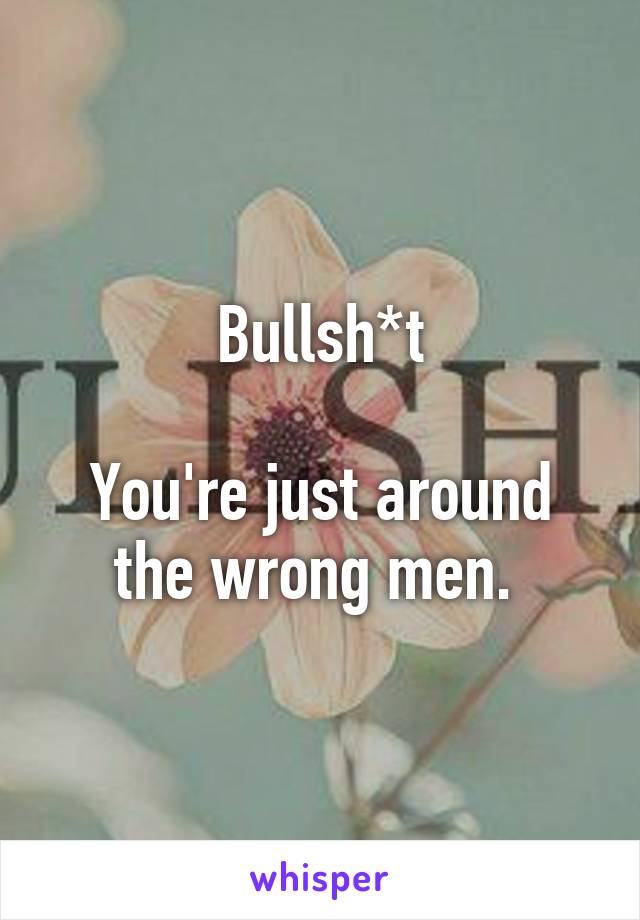 Bullsh*t

You're just around the wrong men. 