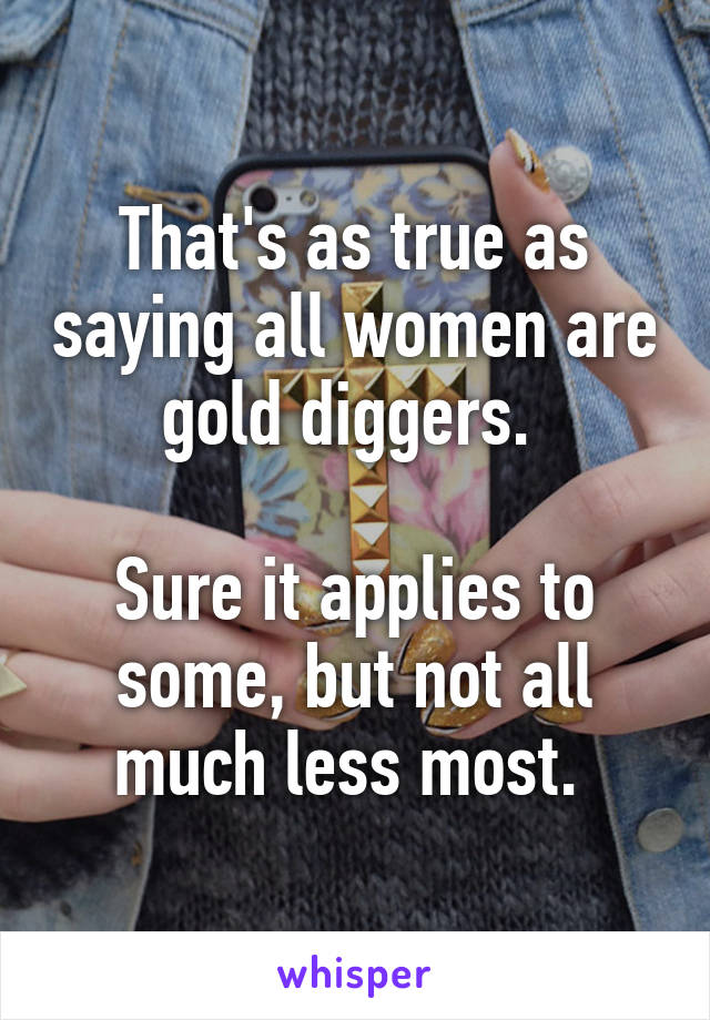 That's as true as saying all women are gold diggers. 

Sure it applies to some, but not all much less most. 