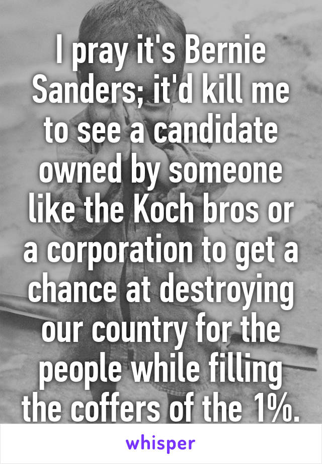 I pray it's Bernie Sanders; it'd kill me to see a candidate owned by someone like the Koch bros or a corporation to get a chance at destroying our country for the people while filling the coffers of the 1%.