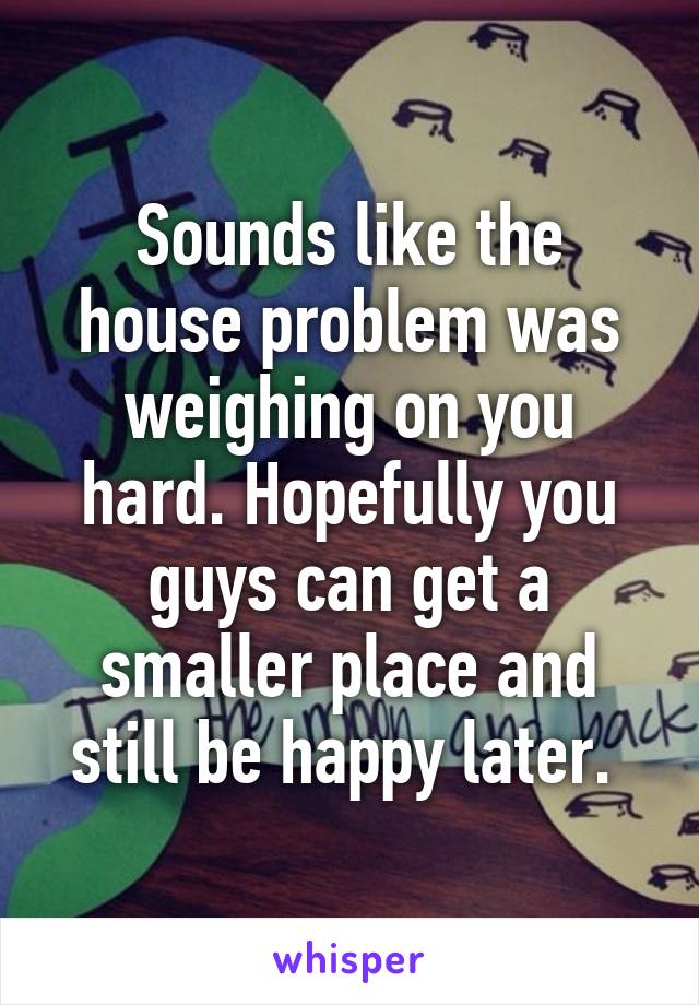 Sounds like the house problem was weighing on you hard. Hopefully you guys can get a smaller place and still be happy later. 