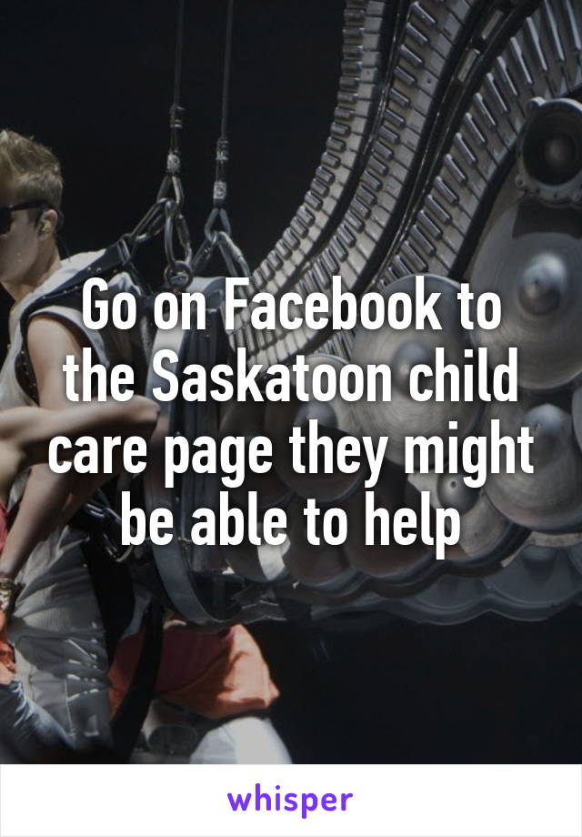 Go on Facebook to the Saskatoon child care page they might be able to help