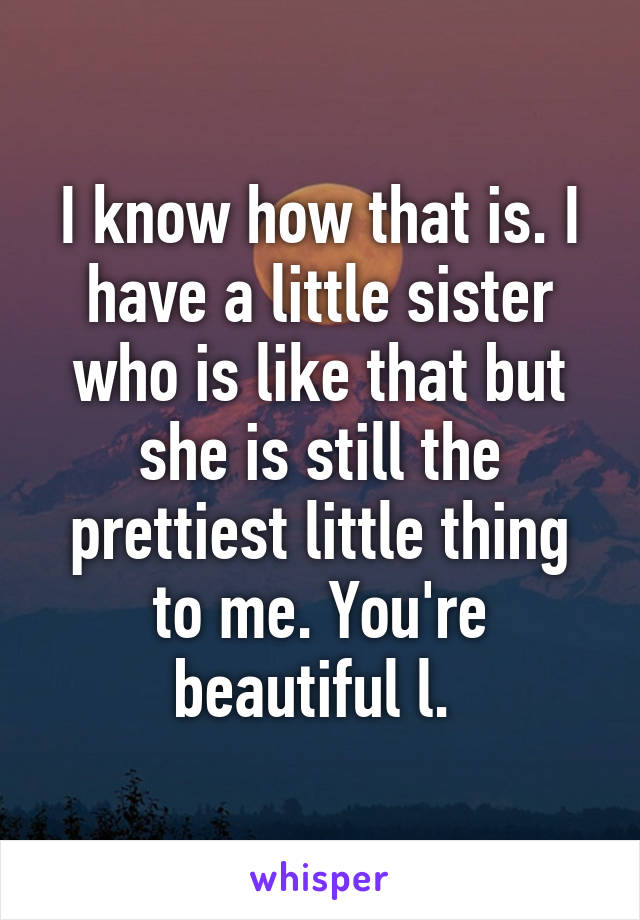 I know how that is. I have a little sister who is like that but she is still the prettiest little thing to me. You're beautiful l. 