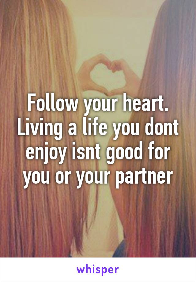 Follow your heart. Living a life you dont enjoy isnt good for you or your partner