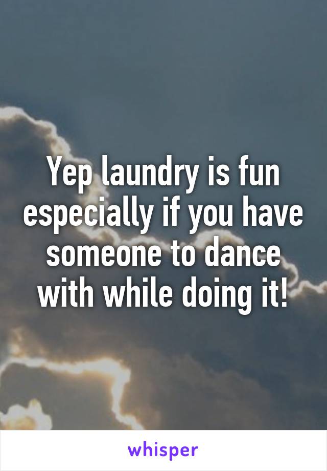 Yep laundry is fun especially if you have someone to dance with while doing it!