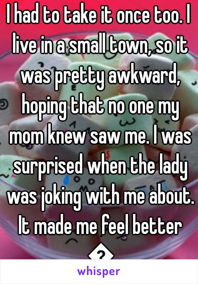 I had to take it once too. I live in a small town, so it was pretty awkward, hoping that no one my mom knew saw me. I was surprised when the lady was joking with me about. It made me feel better 😊