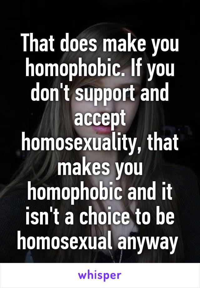 That does make you homophobic. If you don't support and accept homosexuality, that makes you homophobic and it isn't a choice to be homosexual anyway 