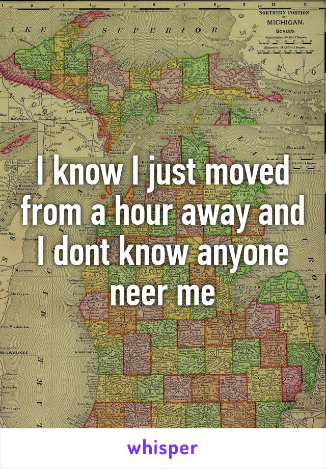 I know I just moved from a hour away and I dont know anyone neer me