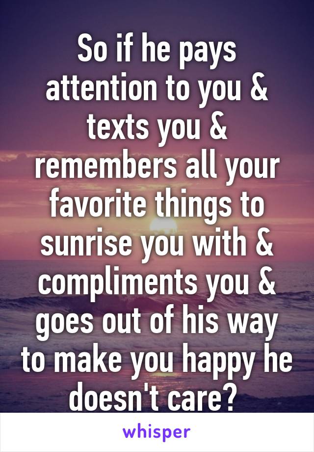 So if he pays attention to you & texts you & remembers all your favorite things to sunrise you with & compliments you & goes out of his way to make you happy he doesn't care? 