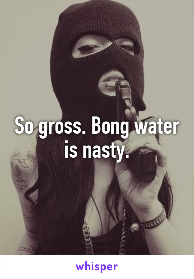 So gross. Bong water is nasty.