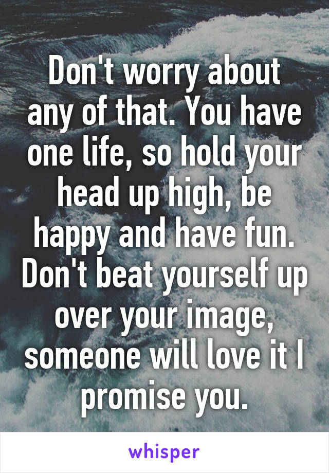 Don't worry about any of that. You have one life, so hold your head up high, be happy and have fun. Don't beat yourself up over your image, someone will love it I promise you.