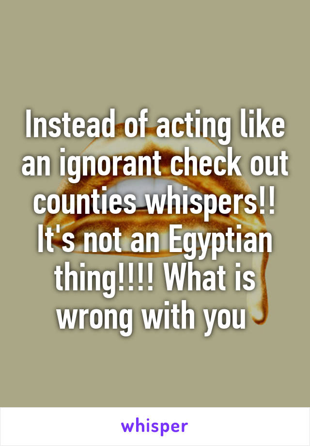 Instead of acting like an ignorant check out counties whispers!! It's not an Egyptian thing!!!! What is wrong with you 