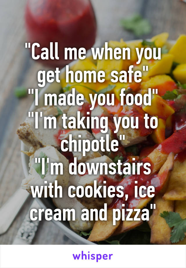 "Call me when you get home safe"
"I made you food"
"I'm taking you to chipotle"
"I'm downstairs with cookies, ice cream and pizza"