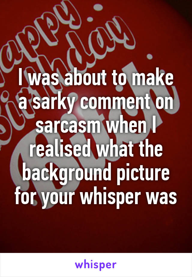 I was about to make a sarky comment on sarcasm when I realised what the background picture for your whisper was