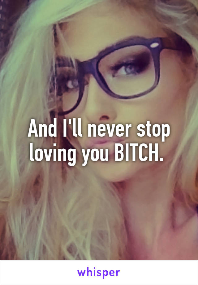 And I'll never stop loving you BITCH. 