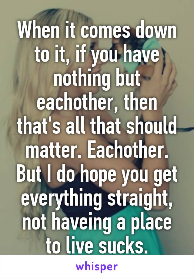 When it comes down to it, if you have nothing but eachother, then that's all that should matter. Eachother. But I do hope you get everything straight, not haveing a place to live sucks.