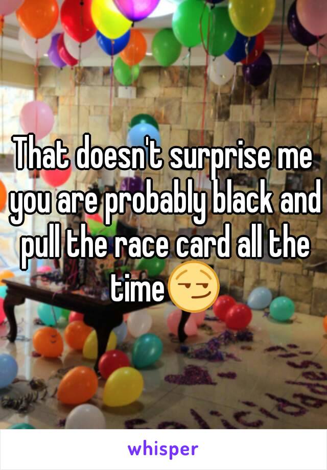 That doesn't surprise me you are probably black and pull the race card all the time😏