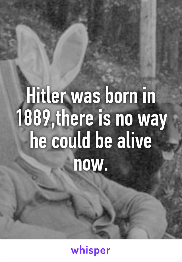 Hitler was born in 1889,there is no way he could be alive now.