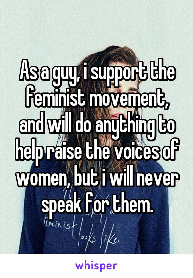 As a guy, i support the feminist movement, and will do anything to help raise the voices of women, but i will never speak for them.