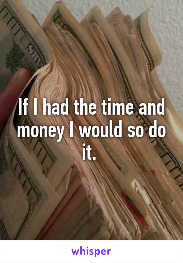 If I had the time and money I would so do it. 