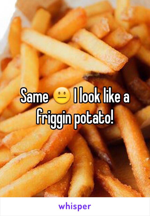 Same 😐 I look like a friggin potato! 