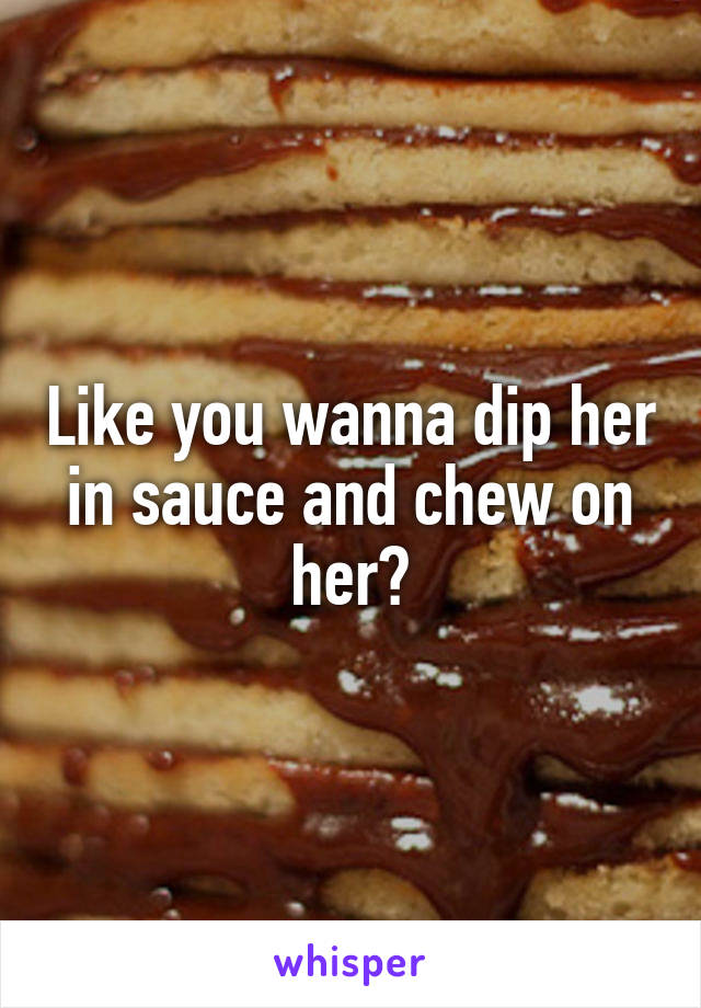 Like you wanna dip her in sauce and chew on her?