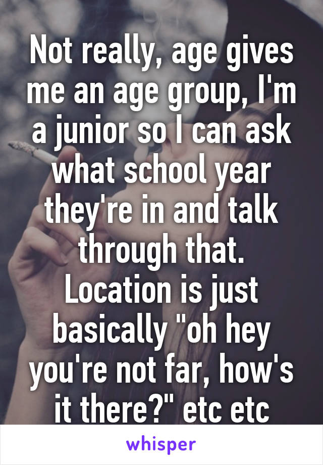 Not really, age gives me an age group, I'm a junior so I can ask what school year they're in and talk through that. Location is just basically "oh hey you're not far, how's it there?" etc etc