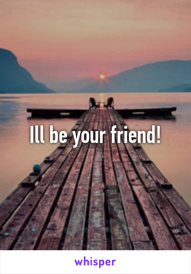 Ill be your friend!