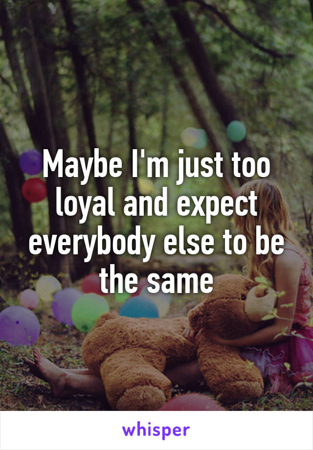 Maybe I'm just too loyal and expect everybody else to be the same