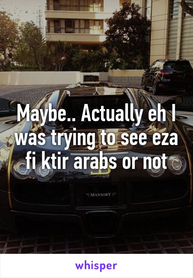 Maybe.. Actually eh I was trying to see eza fi ktir arabs or not