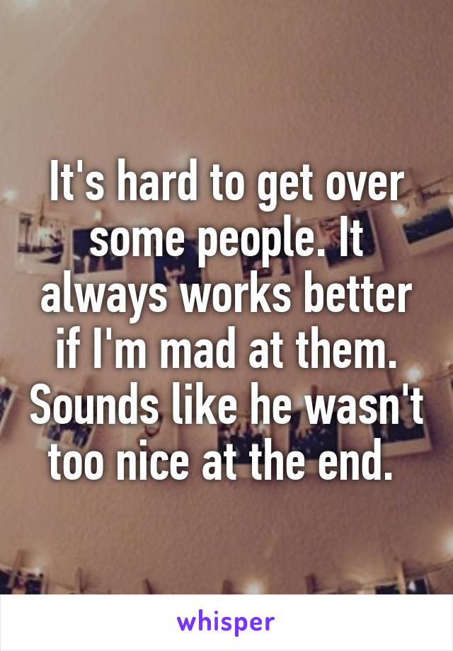 It's hard to get over some people. It always works better if I'm mad at them. Sounds like he wasn't too nice at the end. 