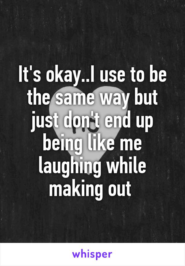 It's okay..I use to be the same way but just don't end up being like me laughing while making out 