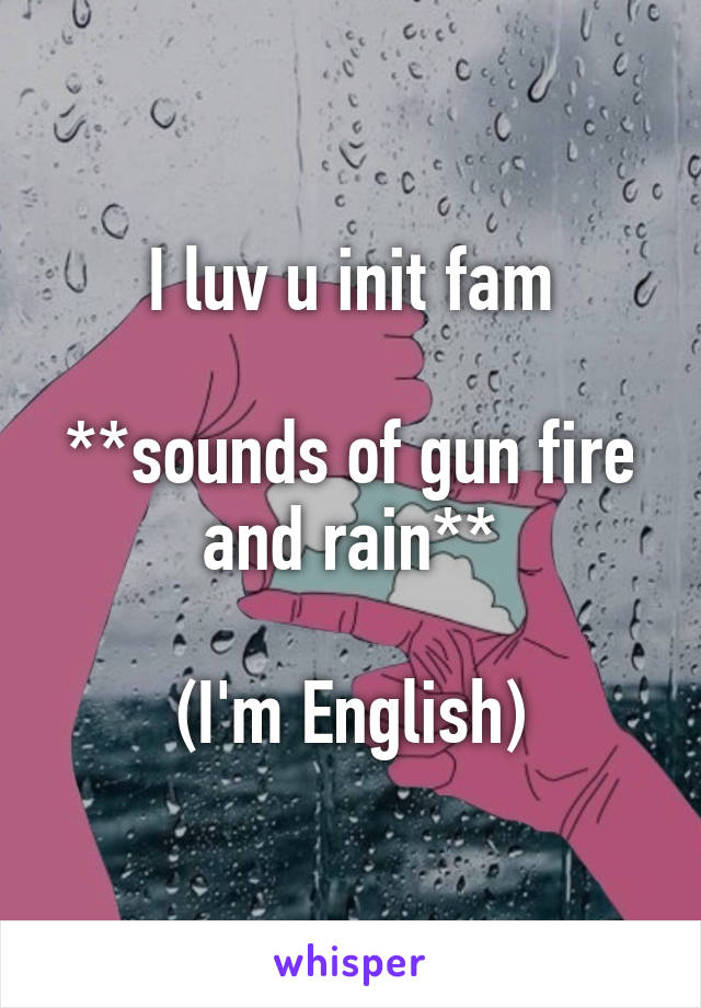 I luv u init fam

**sounds of gun fire and rain**

(I'm English)