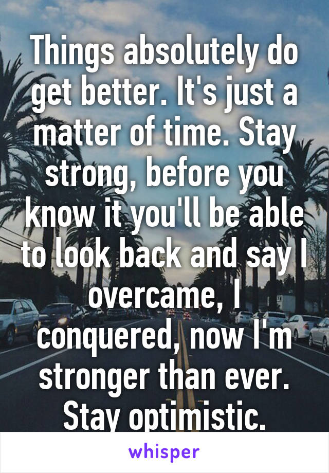 Things absolutely do get better. It's just a matter of time. Stay strong, before you know it you'll be able to look back and say I overcame, I conquered, now I'm stronger than ever.
Stay optimistic.