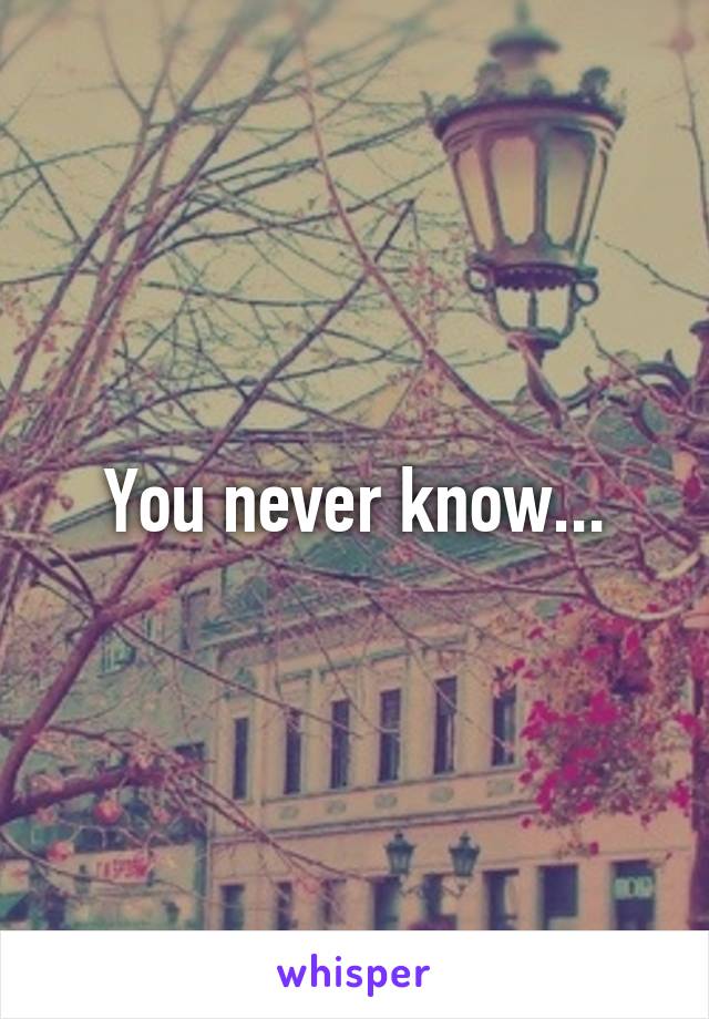 You never know...