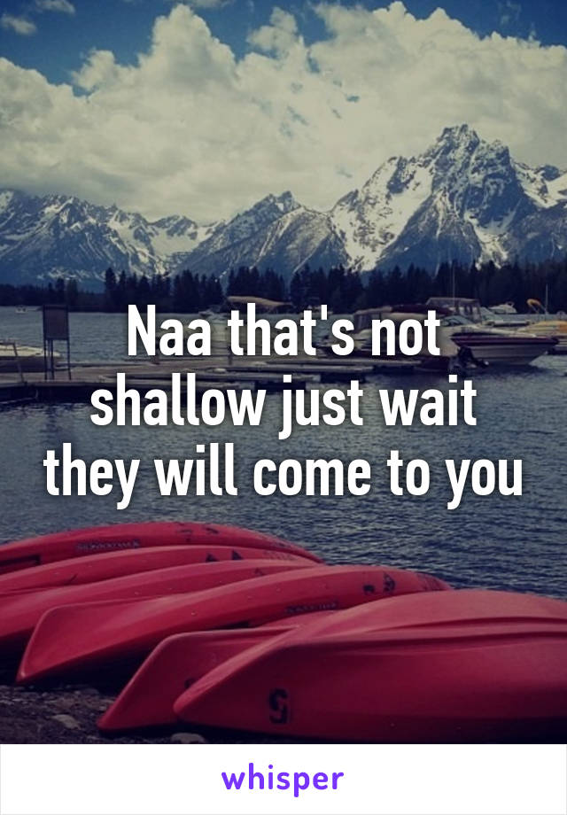 Naa that's not shallow just wait they will come to you