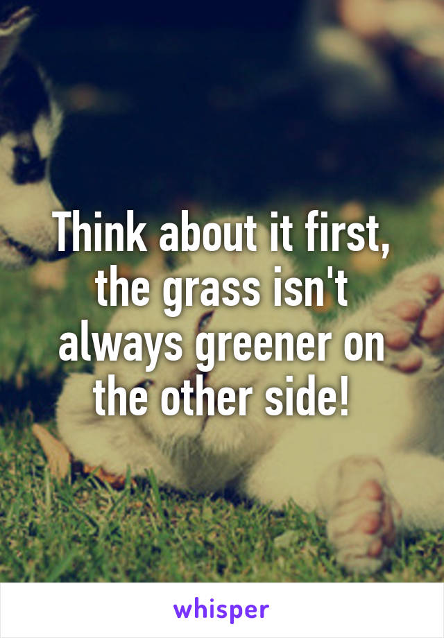 Think about it first, the grass isn't always greener on the other side!