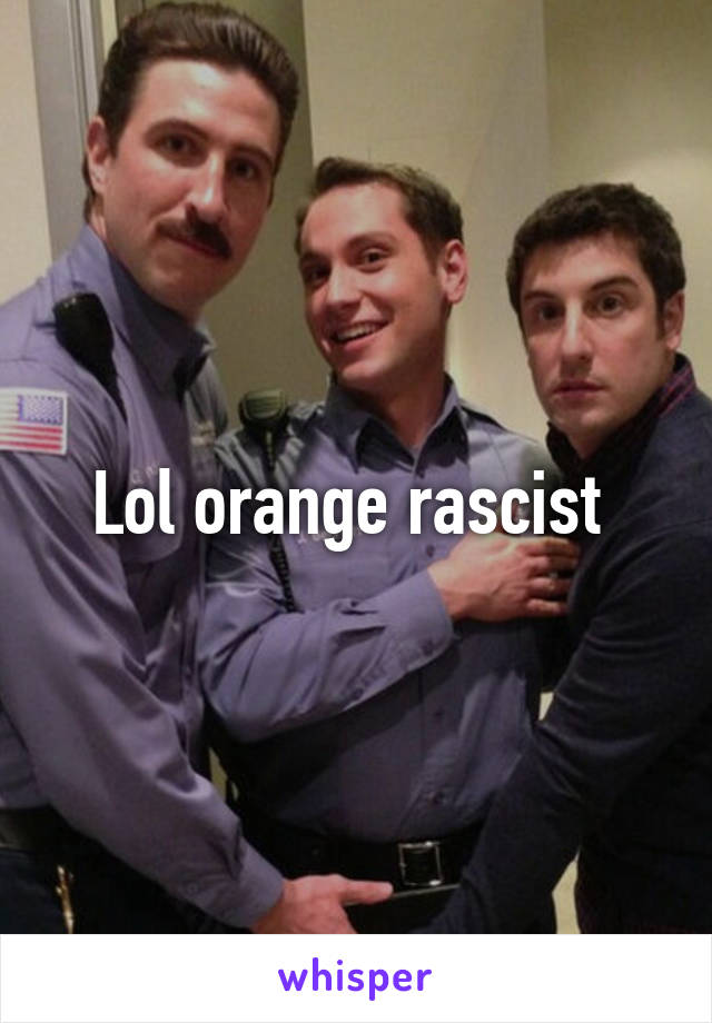 Lol orange rascist 