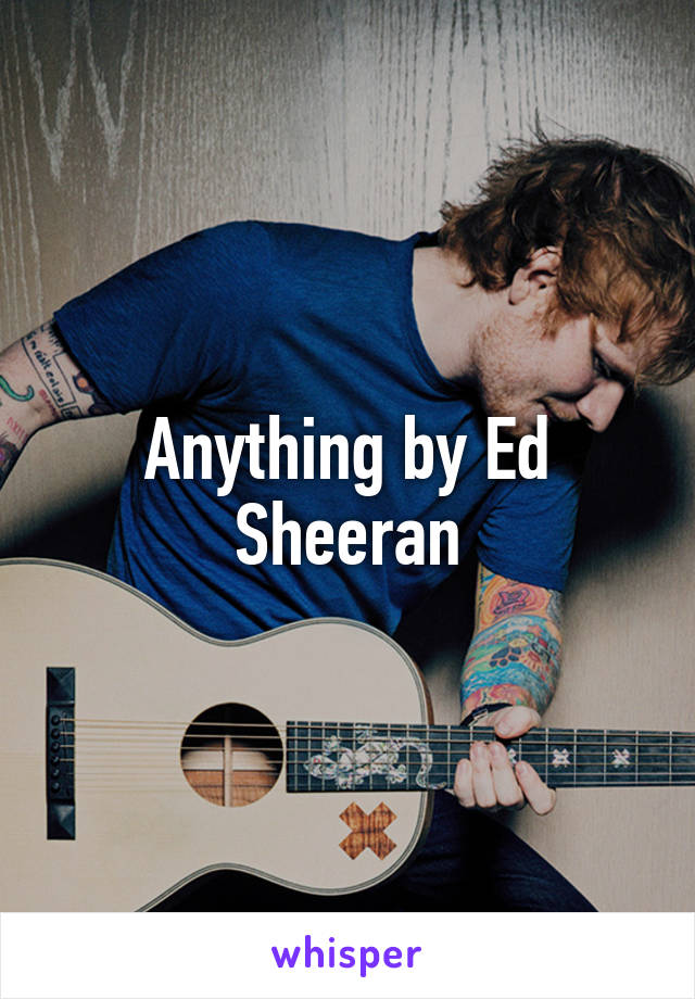 Anything by Ed Sheeran