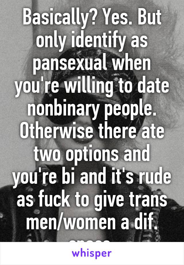 Basically? Yes. But only identify as pansexual when you're willing to date nonbinary people. Otherwise there ate two options and you're bi and it's rude as fuck to give trans men/women a dif. space.