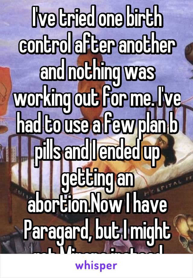 I've tried one birth control after another and nothing was working out for me. I've had to use a few plan b pills and I ended up getting an abortion.Now I have Paragard, but I might get Mirena instead