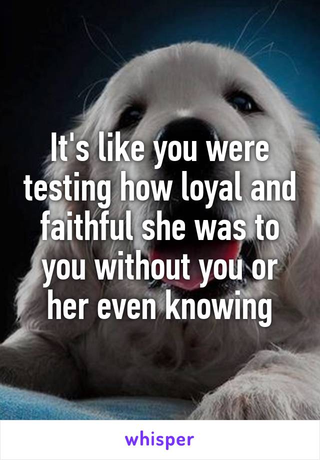 It's like you were testing how loyal and faithful she was to you without you or her even knowing