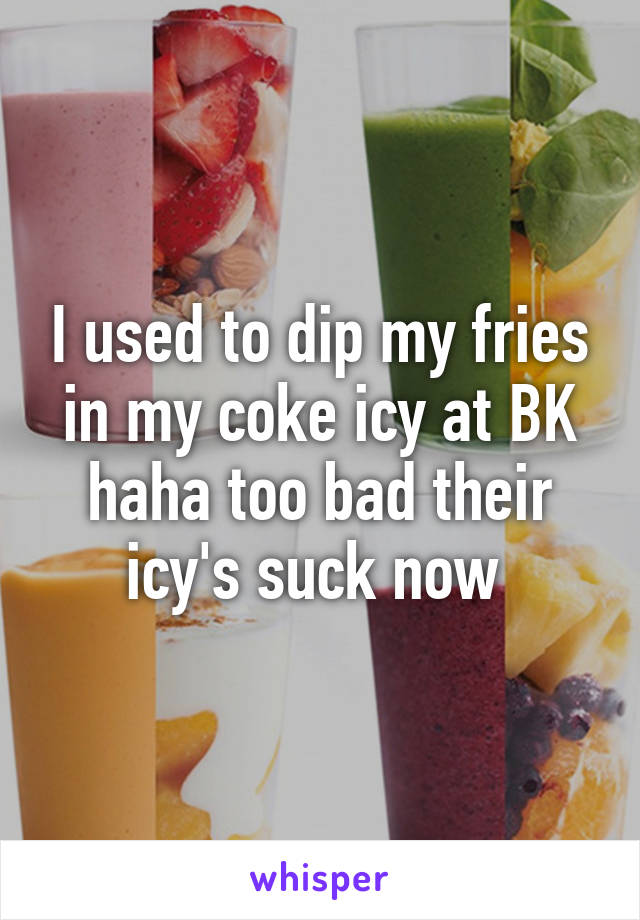 I used to dip my fries in my coke icy at BK haha too bad their icy's suck now 