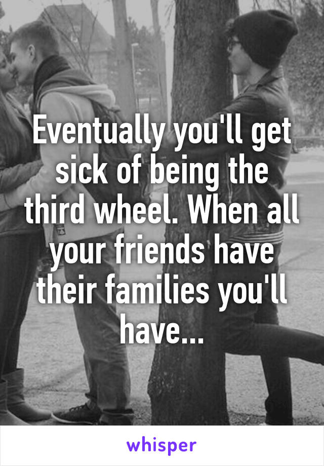 Eventually you'll get sick of being the third wheel. When all your friends have their families you'll have...